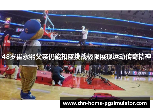 48岁崔永熙父亲仍能扣篮挑战极限展现运动传奇精神