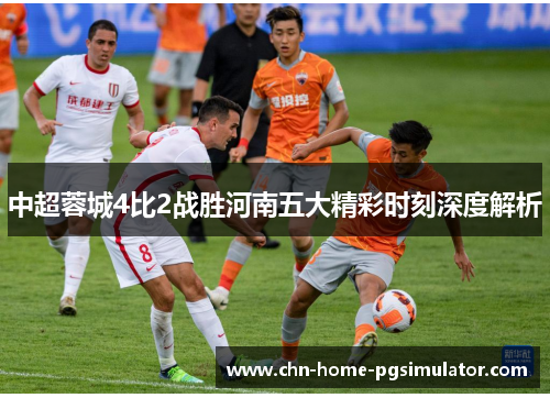 中超蓉城4比2战胜河南五大精彩时刻深度解析