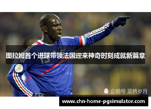 图拉姆首个进球带领法国迎来神奇时刻成就新篇章