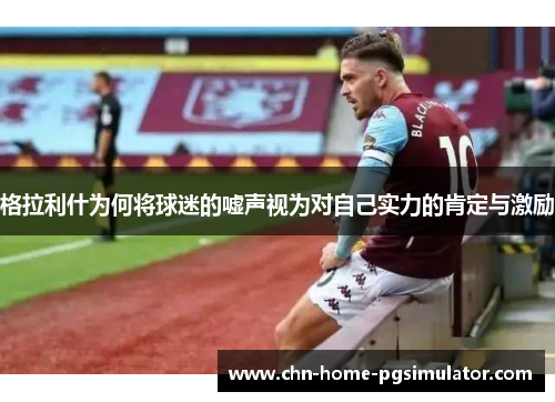 格拉利什为何将球迷的嘘声视为对自己实力的肯定与激励