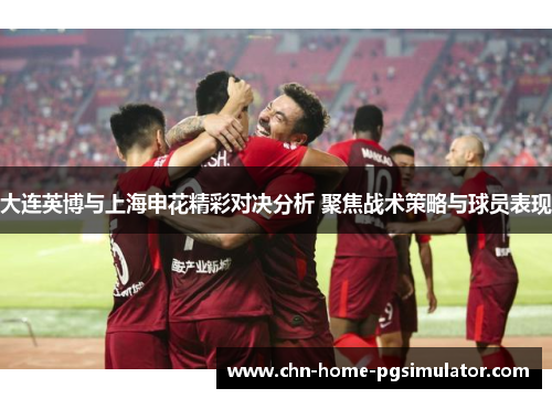 大连英博与上海申花精彩对决分析 聚焦战术策略与球员表现