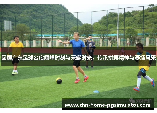回顾广东足球名宿巅峰时刻与荣耀时光，传承拼搏精神与赛场风采