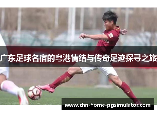 广东足球名宿的粤港情结与传奇足迹探寻之旅