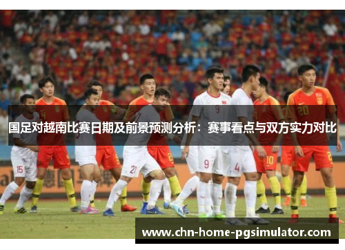 国足对越南比赛日期及前景预测分析：赛事看点与双方实力对比