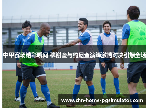中甲赛场精彩瞬间 穆谢奎与约尼查演绎激情对决引爆全场