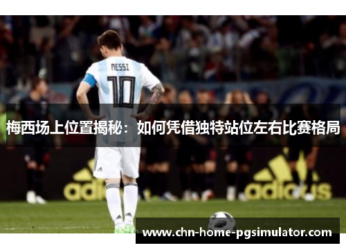 梅西场上位置揭秘：如何凭借独特站位左右比赛格局