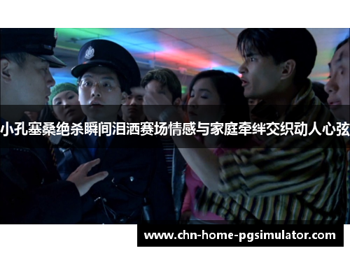 小孔塞桑绝杀瞬间泪洒赛场情感与家庭牵绊交织动人心弦