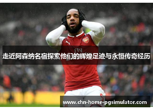 走近阿森纳名宿探索他们的辉煌足迹与永恒传奇经历