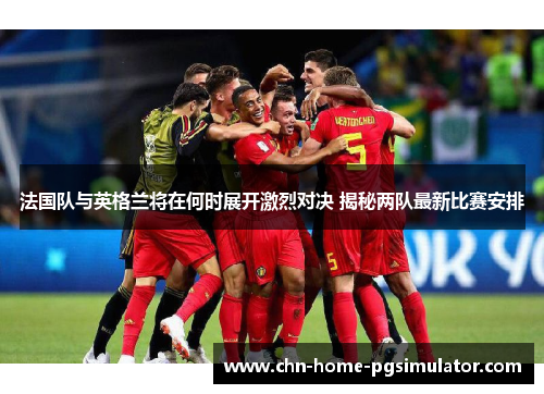 法国队与英格兰将在何时展开激烈对决 揭秘两队最新比赛安排
