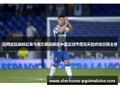 回顾武磊巅峰纪录与难忘瞬间展现中国足球传奇风采的辉煌历程全景
