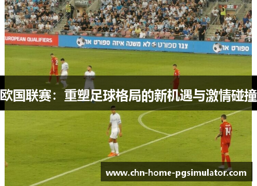 欧国联赛：重塑足球格局的新机遇与激情碰撞