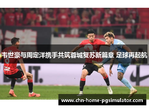 韦世豪与周定洋携手共筑蓉城复苏新篇章 足球再起航
