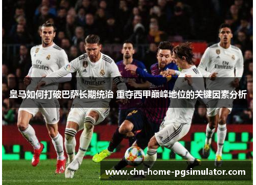 皇马如何打破巴萨长期统治 重夺西甲巅峰地位的关键因素分析