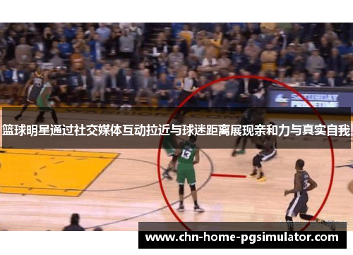 篮球明星通过社交媒体互动拉近与球迷距离展现亲和力与真实自我