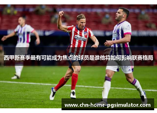 西甲新赛季最有可能成为焦点的球员是谁他将如何影响联赛格局
